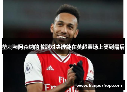垫刺与阿森纳的激烈对决谁能在英超赛场上笑到最后